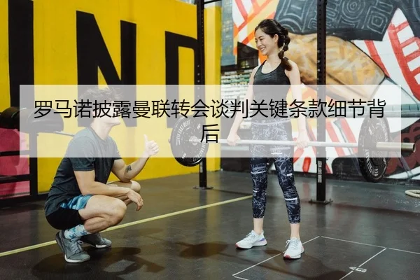 罗马诺披露曼联转会谈判关键条款细节背后