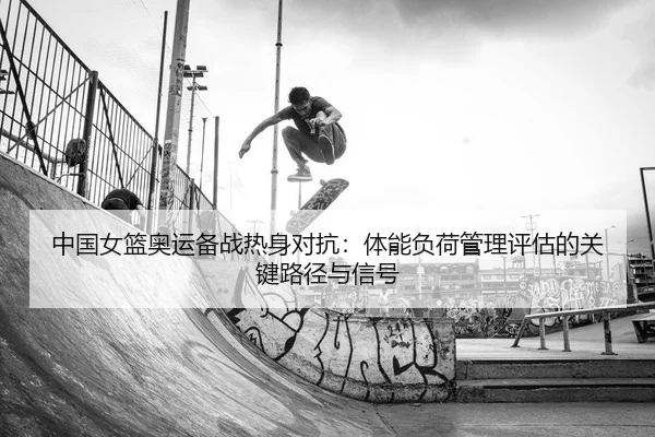 中国女篮奥运备战热身对抗：体能负荷管理评估的关键路径与信号