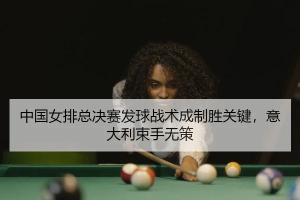 中国女排总决赛发球战术成制胜关键，意大利束手无策
